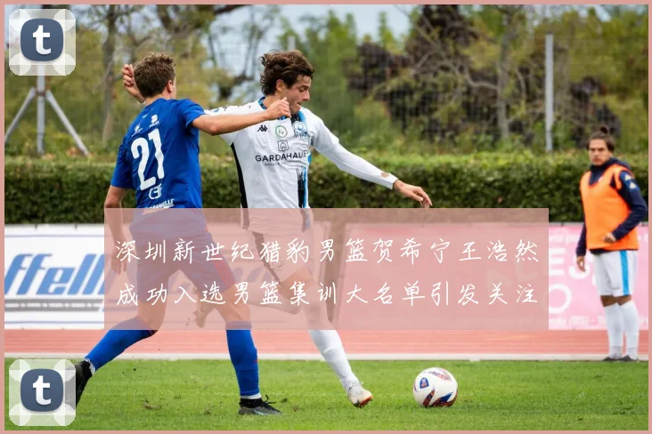 深圳新世纪猎豹男篮贺希宁王浩然成功入选男篮集训大名单引发关注