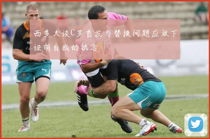 西多夫谈C罗首发与替换问题应放下证明自我的执念