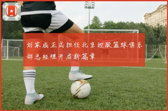 刘家成正式担任北京控股篮球俱乐部总经理开启新篇章