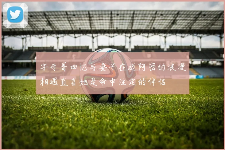 字母哥回忆与妻子在迈阿密的浪漫相遇直言她是命中注定的伴侣