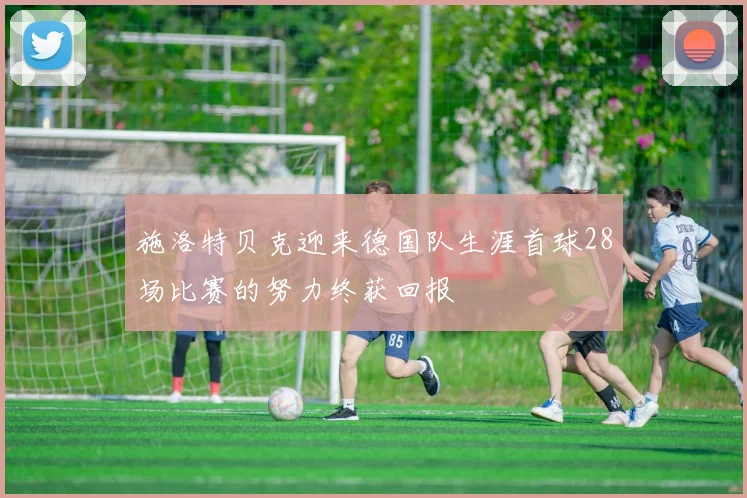 施洛特贝克迎来德国队生涯首球28场比赛的努力终获回报