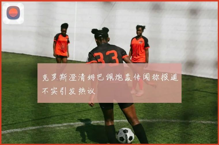 克罗斯澄清姆巴佩炮轰传闻称报道不实引发热议