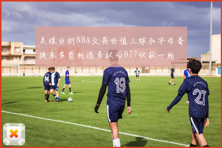 美媒分析NBA交易价值三球和字母哥换来多首轮选秀权而077仅获一轮