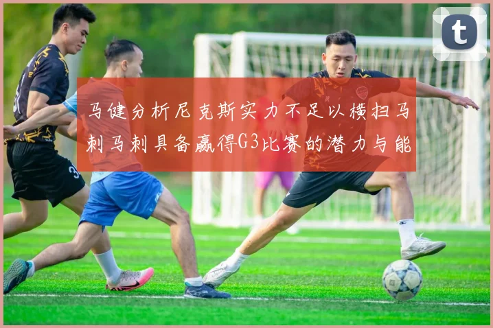 马健分析尼克斯实力不足以横扫马刺马刺具备赢得G3比赛的潜力与能力