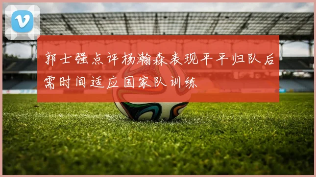 郭士强点评杨瀚森表现平平归队后需时间适应国家队训练