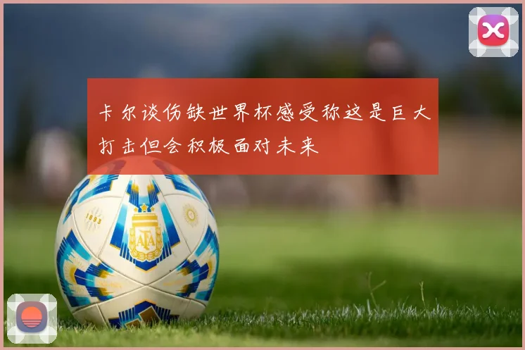 卡尔谈伤缺世界杯感受称这是巨大打击但会积极面对未来