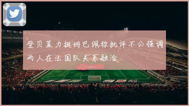 登贝莱力挺姆巴佩称批评不公强调两人在法国队关系融洽
