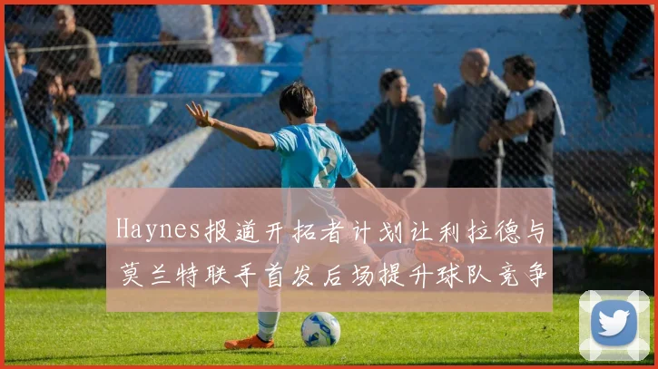Haynes报道开拓者计划让利拉德与莫兰特联手首发后场提升球队竞争力