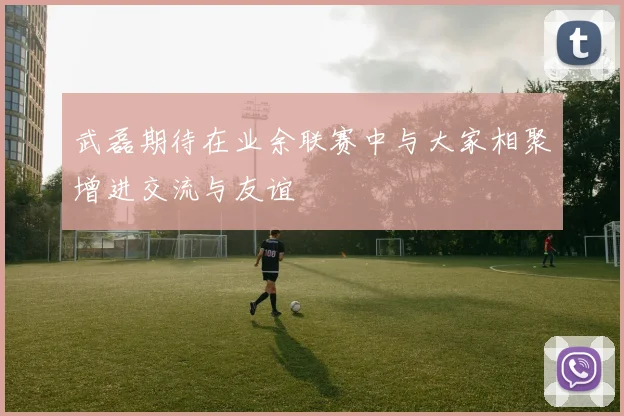 武磊期待在业余联赛中与大家相聚增进交流与友谊