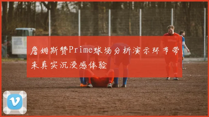詹姆斯赞Prime球场分析演示环节带来真实沉浸感体验