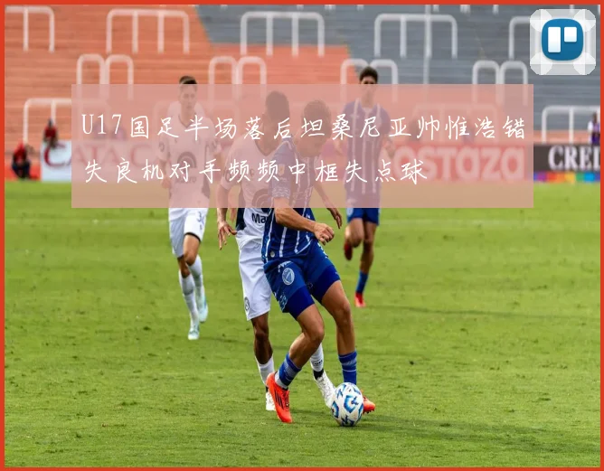 U17国足半场落后坦桑尼亚帅惟浩错失良机对手频频中框失点球