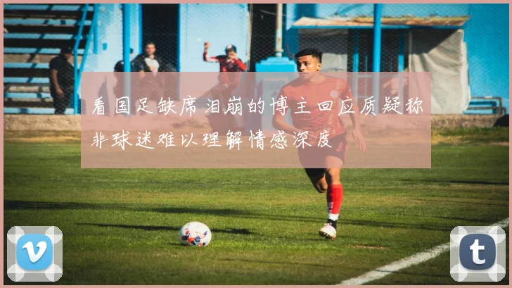 看国足缺席泪崩的博主回应质疑称非球迷难以理解情感深度