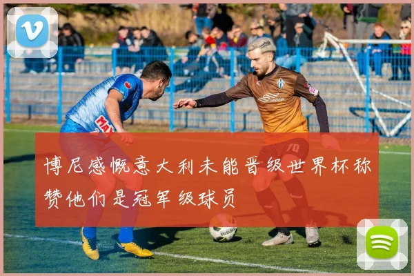 博尼感慨意大利未能晋级世界杯称赞他们是冠军级球员