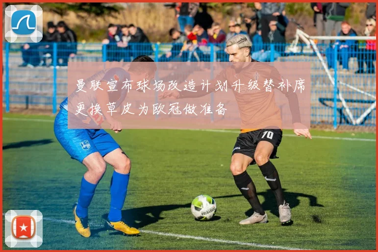 曼联宣布球场改造计划升级替补席更换草皮为欧冠做准备