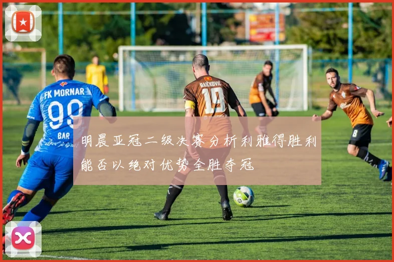 明晨亚冠二级决赛分析利雅得胜利能否以绝对优势全胜夺冠