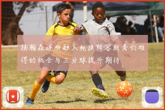 杨瀚森逐渐融入轮换阵容新秀们难得的机会与三分球提升期待