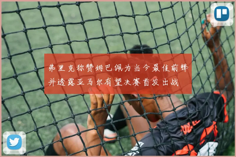 弗里克称赞姆巴佩为当今最佳前锋并透露亚马尔有望决赛首发出战