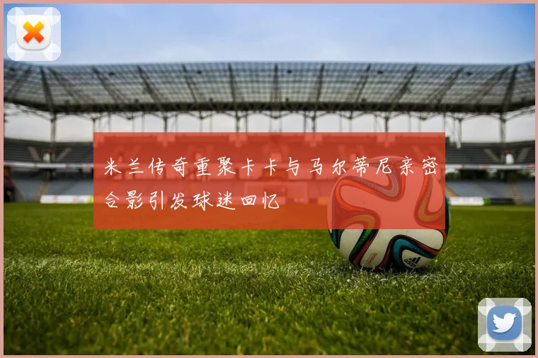 米兰传奇重聚卡卡与马尔蒂尼亲密合影引发球迷回忆