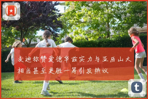 麦迪称赞爱德华兹实力与亚历山大相当甚至更胜一筹引发热议