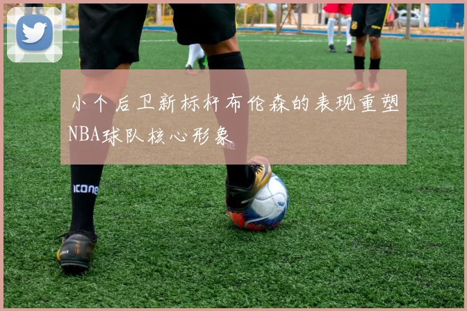 小个后卫新标杆布伦森的表现重塑NBA球队核心形象
