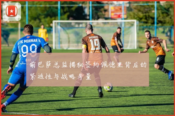 前巴萨总监揭秘签约佩德里背后的紧迫性与战略考量
