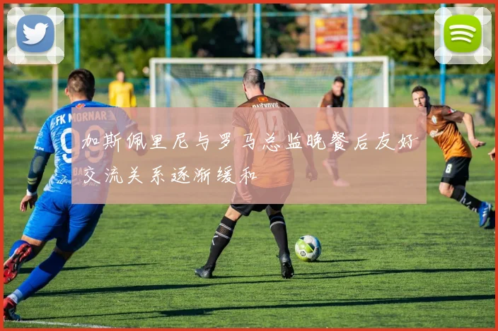 加斯佩里尼与罗马总监晚餐后友好交流关系逐渐缓和