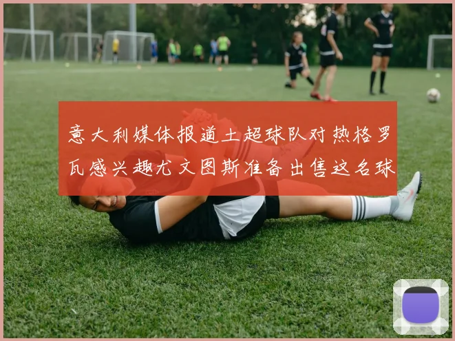意大利媒体报道土超球队对热格罗瓦感兴趣尤文图斯准备出售这名球员