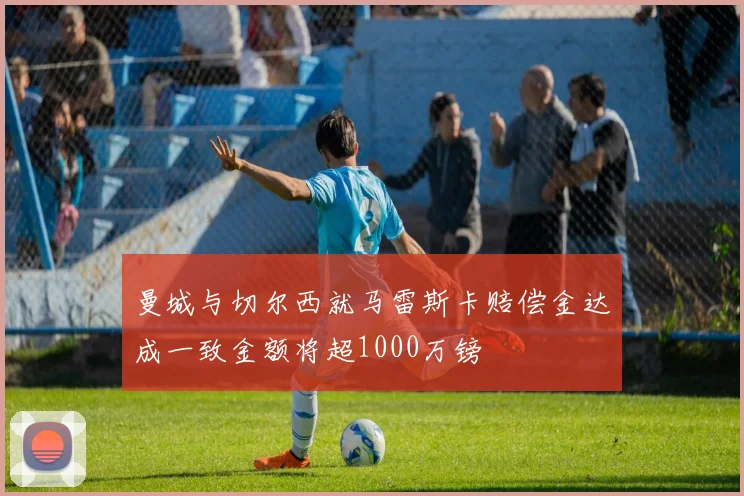 曼城与切尔西就马雷斯卡赔偿金达成一致金额将超1000万镑