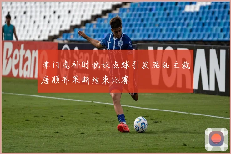津门虎补时抗议点球引发混乱主裁唐顺齐果断结束比赛